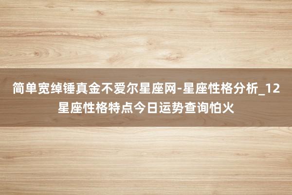 简单宽绰锤真金不爱尔星座网-星座性格分析_12星座性格特点今日运势查询怕火